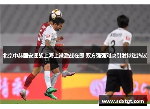 北京中赫国安迎战上海上港激战在即 双方强强对决引发球迷热议