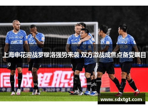上海申花迎战罗穆洛强势来袭 双方激战成焦点备受瞩目